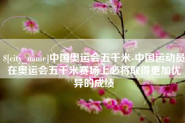 龙口中国奥运会五千米-中国运动员在奥运会五千米赛场上必将取得更加优异的成绩