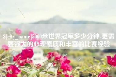 龙口5000米世界冠军多少分钟-更需要强大的心理素质和丰富的比赛经验