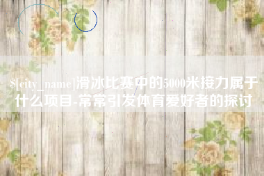 龙口滑冰比赛中的5000米接力属于什么项目-常常引发体育爱好者的探讨