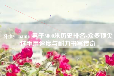 龙口男子5000米历史排名-众多顶尖选手用速度与耐力书写传奇